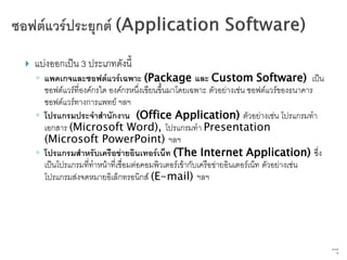    แบ่งออกเป็น 3 ประเภทดังนี้
    ◦ แพคเกจและซอฟต์แวร์เฉพาะ (Package และ Custom Software) เป็น
      ซอฟต์แวร์ที่องค์กรใด องค์กรหนึ่งเขียนขึ้นมาโดยเฉพาะ ตัวอย่างเช่น ซอฟต์แวร์ของธนาคาร
      ซอฟต์แวร์ทางการแพทย์ ฯลฯ
    ◦ โปรแกรมประจาสานักงาน (Office Application) ตัวอย่างเช่น โปรแกรมทา
      เอกสาร (Microsoft Word), โปรแกรมทา Presentation
      (Microsoft PowerPoint) ฯลฯ
    ◦ โปรแกรมสาหรับเครือข่ายอินเทอร์เน็ท (The Internet Application) ซึ่ง
      เป็นโปรแกรมที่ทาหน้าที่เชื่อมต่อคอมพิวเตอร์เข้ากับเครือข่ายอินเตอร์เน็ท ตัวอย่างเช่น
      โปรแกรมส่งจดหมายอิเล็กทรอนิกส์ (E-mail) ฯลฯ




                                                                                             63   จาก
                                                                                                   76
 