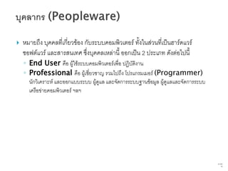    หมายถึง บุคคลที่เกี่ยวข้อง กับระบบคอมพิวเตอร์ ทั้งในส่วนที่เป็นฮาร์ดแวร์
    ซอฟต์แวร์ และสารสนเทศ ซึ่งบุคคลเหล่านี้ ออกเป็น 2 ประเภท ดังต่อไปนี้
    ◦ End User คือ ผู้ใช้ระบบคอมพิวเตอร์เพื่อ ปฏิบัติงาน
    ◦ Professional คือ ผู้เชี่ยวชาญ รวมไปถึง โปรแกรมเมอร์ (Programmer)
      นักวิเคราะห์ และออกแบบระบบ ผู้ดูแล และจัดการระบบฐานข้อมูล ผู้ดูแลและจัดการระบบ
      เครือข่ายคอมพิวเตอร์ ฯลฯ




                                                                                       67   จาก
                                                                                             76
 