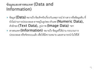    ข้อมูล (Data) หมายถึง ข้อเท็จจริงเกี่ยวกับเหตุการณ์ ข่าวสาร หรือข้อมูลดิบ ที่
    ยังไม่ผ่านการประมวลผล อาจอยู่ในรูปของ ตัวเลข (Numeric Data),
    ตัวอักษร (Text Data), รูปภาพ (Image Data) ฯลฯ
   สารสนเทศ (Information) หมายถึง ข้อมูลที่ได้ผ่าน กระบวนการ
    ประมวลผล หรือจัดระบบแล้ว เพื่อให้มีความหมาย และสามารถนาไปใช้ได้




                                                                                    68   จาก
                                                                                          76
 