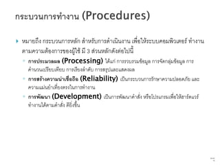    หมายถึง กระบวนการหลัก สาหรับการดาเนินงาน เพื่อให้ระบบคอมพิวเตอร์ ทางาน
    ตามความต้องการของผู้ใช้ มี 3 ส่วนหลักดังต่อไปนี้
    ◦ การประมวลผล (Processing) ได้แก่ การรวบรวมข้อมูล การจัดกลุ่มข้อมูล การ
      คานวนเปรียบเทียบ การเรียงลาดับ การสรุปและแสดงผล
    ◦ การสร้างความน่าเชื่อถือ (Reliability) เป็นกระบวนการรักษาความปลอดภัย และ
      ความแม่นยาเที่ยงตรงในการทางาน
    ◦ การพัฒนา (Development) เป็นการพัฒนาคาสั่ง หรือโปรแกรมเพื่อให้ฮาร์ดแวร์
      ทางานได้ตามคาสั่ง ดียิ่งขึ้น




                                                                                69   จาก
                                                                                      76
 