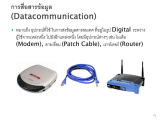    หมายถึง อุปกรณ์ที่ใช้ ในการส่งข้อมูลสารสนเทศ ที่อยู่ในรูป Digital ระหว่าง
    ผู้ใช้จากแหล่งหนึ่ง ไปยังอีกแหล่งหนึ่ง โดยมีอุปกรณ์ต่างๆ เช่น โมเด็ม
    (Modem), สายเชื่อม (Patch Cable), เราท์เตอร์ (Router)




                                                                                70   จาก
                                                                                      76
 