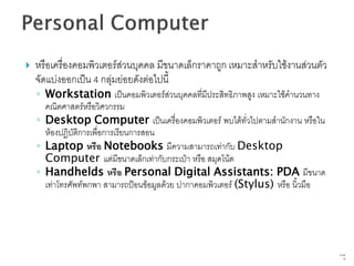    หรือเครื่องคอมพิวเตอร์ส่วนบุคคล มีขนาดเล็กราคาถูก เหมาะสาหรับใช้งานส่วนตัว
    จัดแบ่งออกเป็น 4 กลุ่มย่อยดังต่อไปนี้
    ◦ Workstation เป็นคอมพิวเตอร์ส่วนบุคคลที่มีประสิทธิภาพสูง เหมาะใช้คานวนทาง
      คณิตศาสตร์หรือวิศวกรรม
    ◦ Desktop Computer เป็นเครื่องคอมพิวเตอร์ พบได้ทั่วไปตามสานักงาน หรือใน
      ห้องปฏิบัติการเพื่อการเรียนการสอน
    ◦ Laptop หรือ Notebooks มีความสามารถเท่ากับ Desktop
      Computer แต่มีขนาดเล็กเท่ากับกระเป๋า หรือ สมุดโน้ต
    ◦ Handhelds หรือ Personal Digital Assistants: PDA มีขนาด
      เท่าโทรศัพท์พกพา สามารถป้อนข้อมูลด้วย ปากาคอมพิวเตอร์ (Stylus) หรือ นิ้วมือ




                                                                                    9   จาก
                                                                                         76
 