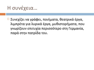 Η συνέχεια…
   Συνεχίζει να γράφει, ποιήματα, θεατρικά έργα,
    λιμπρέτα για λυρικά έργα, μυθιστορήματα, που
    γνωρίζουν επιτυχία περισσότερο στη Γερμανία,
    παρά στην πατρίδα του.
 