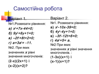Самостійна робота
Варіант 1.               Варіант 2.
№1.Розвязати рівняння:   №1. Розвязати рівняння:
а) х 2 +7х-44=0;         а) х 2 -10х-39=0;
                         б) 4у 2 -4у+1=0;
б) 9у 2 +6у+1=0;
                         в) –3t 2 -12t+6=0;
в) –2t 2 +8t+2=0;
                         г) 4а 2 +5= а.
г) а+3а 2 = -11.
                         №2 При яких
№2. При яких             значеннях х рівні значення
значеннях х рівні        многочленів. :
значення многочленів:    (1-3х)(х+1) і
(2-х)(2х+1) і            (х-1)(х+1)?
(х-2)(х+2)?
 