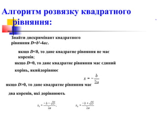 Алгоритм розвязку квадратного
  рівняння:
                                                                    .




  Знайти дискримінант квадратного
  рівняння D=b2-4ac.
     якщо D<0, то дане квадратне рівняння не має
     коренів;
    якщо D=0, то дане квадратне рівняння має єдиний
    корінь, якийдорівнює


якщо D>0, то дане квадратне рівняння має
 два коренів, які дорівнюють



         2                                                       
         )
         .
 