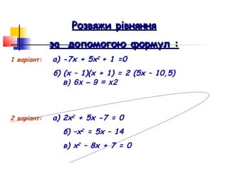 Розвяжи рівняння
             за допомогою формул :
1 варіант:   а) -7х + 5х2 + 1 =0
             б) (х – 1)(х + 1) = 2 (5х – 10,5)
                в) 6х – 9 = х2



2 варіант:   а) 2х2 + 5х -7 = 0
               б) –х2 = 5х – 14
               в) х2 – 8х + 7 = 0
 