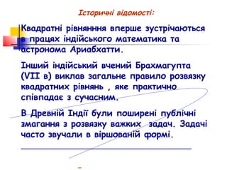 Історичні відомості:

Квадратні рівнянння вперше зустрічаються
в працях індійського математика та
астронома Ариабхатти.
Інший індійський вчений Брахмагупта
(VII в) виклав загальне правило розвязку
квадратних рівнянь , яке практично
співпадає з сучасним.
В Древній Індії були поширені публічні
змагання з розвязку важких задач. Задачі
часто звучали в віршованій формі.
________________________________________________
 