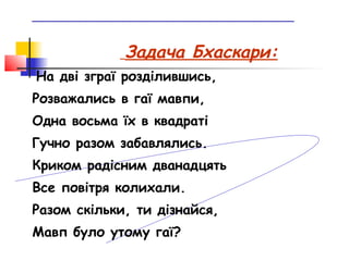 ________________________________________________



                Задача Бхаскари:
На дві зграї розділившись,
Розважались в гаї мавпи,
Одна восьма їх в квадраті
Гучно разом забавлялись.
Криком радісним дванадцять
Все повітря колихали.
Разом скільки, ти дізнайся,
Мавп було утому гаї?
 