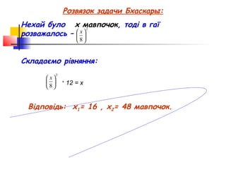 Розвязок задачи Бхаскары:
Нехай було x мавпочок, тоді в гаї
                   2
розважалось –  
               x
                        8


Складаємо рівняння:
             2
       x
               +
                     12 = х
      8


 Відповідь: х1= 16 , х2= 48 мавпочок.
 