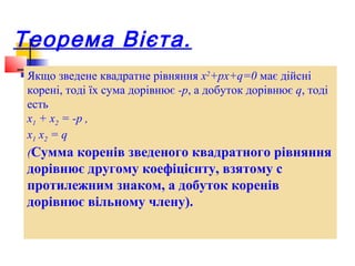 Теорема Вієта.
 Якщо зведене квадратне рівняння x2+px+q=0 має дійсні
 корені, тоді їх сума дорівнює -p, а добуток дорівнює q, тоді
 есть
 x1 + x2 = -p ,
 x1 x2 = q
 (Сумма коренів зведеного квадратного рівняння
 дорівнює другому коефіцієнту, взятому с
 протилежним знаком, а добуток коренів
 дорівнює вільному члену).
 