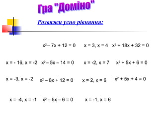 Розвяжи усно рівняння:


                   х2 – 7х + 12 = 0   х = 3, х = 4 х2 + 18х + 32 = 0


х = - 16, х = -2 х2 – 5х – 14 = 0     х = -2, х = 7    х2 + 5х + 6 = 0


х = -3, х = -2    х2 – 8х + 12 = 0    х = 2, х = 6     х2 + 5х + 4 = 0



 х = -4, х = -1    х2 – 5х – 6 = 0     х = -1, х = 6
 