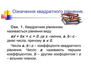 Означення квадратного рівняння.


   Озн. 1. Квадратним рівнянням
називається рівняння виду
   ах 2 + bх + с = 0 , де х –змінна, а, b і с -
деякі числа, причому а ≠ 0.
   Числа а , b і с - коеффіцієнти квадратного
рівняння. Число а називають першим
коеффіцієнтом, b – другим коєфіцієнтом і с
– вільним членом.
 