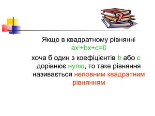 Якщо в квадратному рівнянні
            ax2+bx+c=0
хоча б один з коефіцієнтів b або с
 дорівнює нулю, то таке рівняння
називається неповним квадратним
            рівнянням
 
