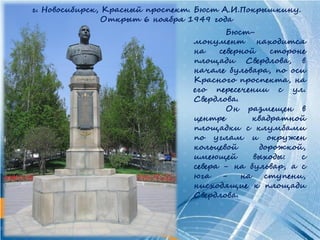 г. Новосибирск, Красный проспект. Бюст А.И.Покрышкину.
                Открыт 6 ноября 1949 года
                                        Бюст-
                                монумент находится
                                на    северной    стороне
                                площади Свердлова, в
                                начале бульвара, по оси
                                Красного проспекта, на
                                его пересечении с ул.
                                Свердлова.
                                        Он размещен в
                                центре        квадратной
                                площадки с клумбами
                                по углам и окружен
                                кольцевой      дорожкой,
                                имеющей       выходы:   с
                                севера - на бульвар, а с
                                юга    -   на    ступени,
                                нисходящие к площади
                                Свердлова.
 
