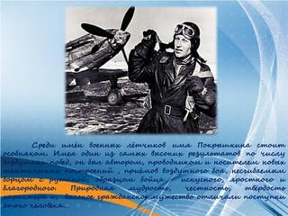 Среди имён военных лётчиков имя Покрышкина стоит
особняком. Имея один из самых высоких результатов по числу
воздушных побед, он был автором, проводником и носителем новых
тактических построений , приёмов воздушного боя, несгибаемым
борцом с рутиной, образцом бойца - искусного, яростного и
благородного.   Природная    мудрость,   честность,  твёрдость
характера и, высокое гражданское мужество отличали поступки
этого человека…
 