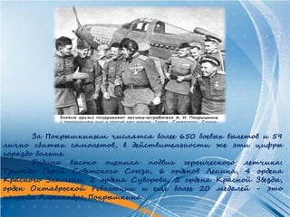 За Покрышкиным числятся более 650 боевых вылетов и 59
лично сбитых самолетов, в действительности же эти цифры
гораздо больше.
       Родина высоко оценила подвиг героического летчика:
Трижды Герой Советского Союза, 6 орденов Ленина, 4 ордена
Красного Знамени, 2 ордена Суворова, 2 ордена Красной Звезды,
орден Октябрьской Революции и еще более 20 медалей - это
награды Александра Покрышкина…
 