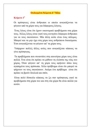 Επιλεγμένα Κείμενα Δ’ Τάξης

Κείμενο 1ο
Οι πρόσφυγες είναι άνθρωποι οι οποίοι αναγκάζονται να
φύγουν από τη χώρα τους για διάφορους λόγους.
 Ένας λόγος είναι ότι έχουν οικονομικά προβλήματα στη χώρα
τους. Άλλος λόγος είναι γιατί τους κυνηγάνε διάφοροι άνθρωποι
για να τους σκοτώσουν. Μία άλλη αιτία είναι ένας πόλεμος.
Μπορεί και να μην έχει στη χώρα τους ανθρώπινα δικαιώματα.
Έτσι αναγκάζονται να φύγουν απ’ τη χώρα τους.
 Υπάρχουν πολλές άλλες αιτίες που αναγκάζεται κάποιος να
γίνει πρόσφυγας.
 Τα προβλήματα που συναντάνε στη καινούρια χώρα τους είναι
πολλά. Ένα είναι ότι πρέπει να μάθουν τη γλώσσα της νέας του
χώρας. Όταν φύγουν απ’ τη χώρα τους αφήνουν πίσω τους
αγαπημένα τους πρόσωπα. Άλλο πρόβλημα είναι ότι μπορεί να
ψάχνουν να τους σκοτώσουν. Ακόμα ένα πρόβλημα είναι ότι
πρέπει να βρούν δουλειά και σπίτι.
Είναι πολύ δύσκολο κάποιος να ζει σαν πρόσφυγας γιατί τα
προβλήματα στη χώρα του και στη νέα χώρα θα είναι πολλά για
αυτόν.
 