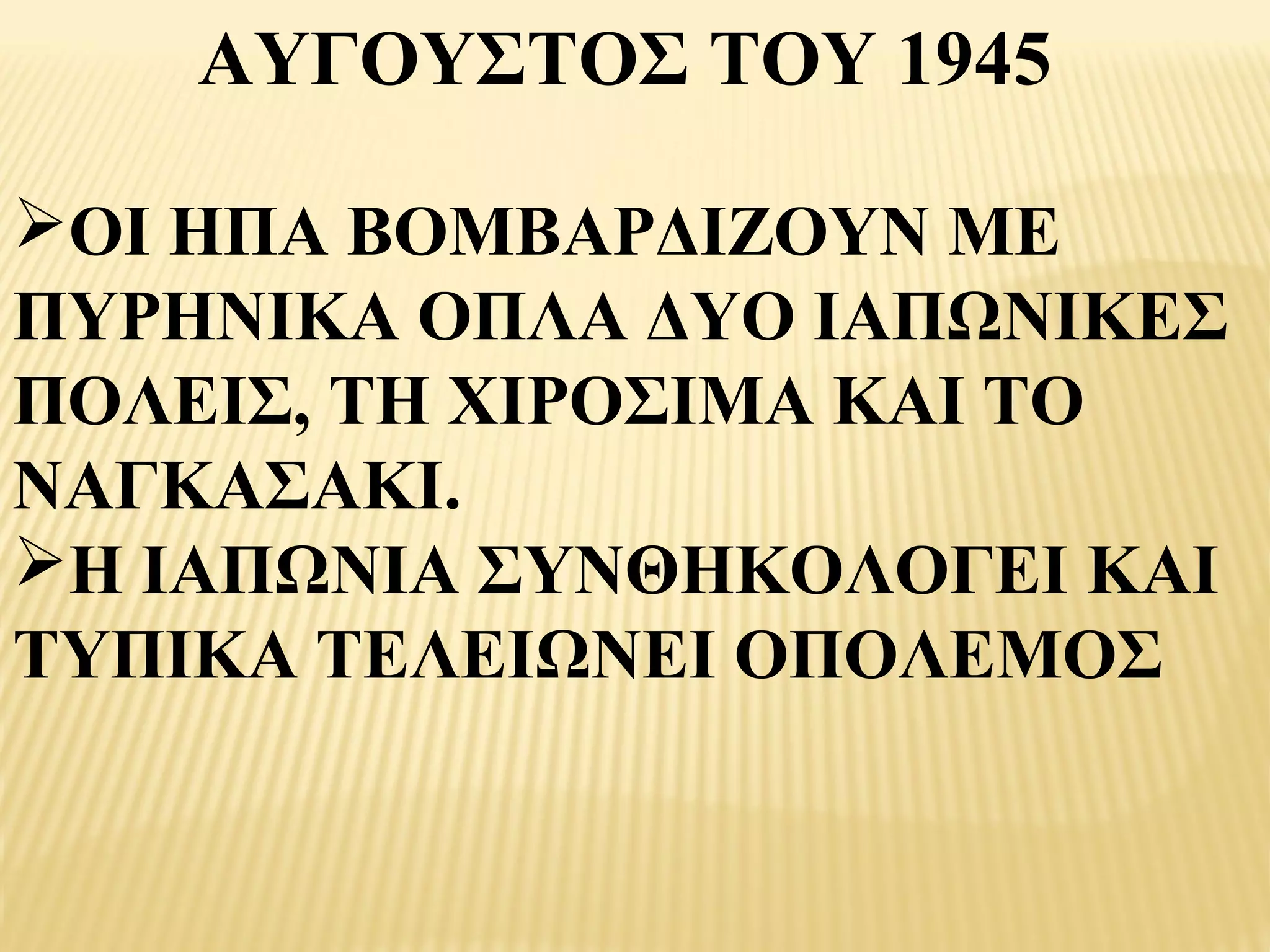 ΑΥΓΟΥΣΤΟΣ ΤΟΥ 1945

ΟΙ ΗΠΑ ΒΟΜΒΑΡΔΙΖΟΥΝ ΜΕ
ΠΥΡΗΝΙΚΑ ΟΠΛΑ ΔΥΟ ΙΑΠΩΝΙΚΕΣ
ΠΟΛΕΙΣ, ΤΗ ΧΙΡΟΣΙΜΑ ΚΑΙ ΤΟ
ΝΑΓΚΑΣΑΚΙ.
Η ΙΑΠΩΝΙΑ ΣΥΝΘΗΚΟΛΟΓΕΙ ΚΑΙ
ΤΥΠΙΚΑ ΤΕΛΕΙΩΝΕΙ ΟΠΟΛΕΜΟΣ
 