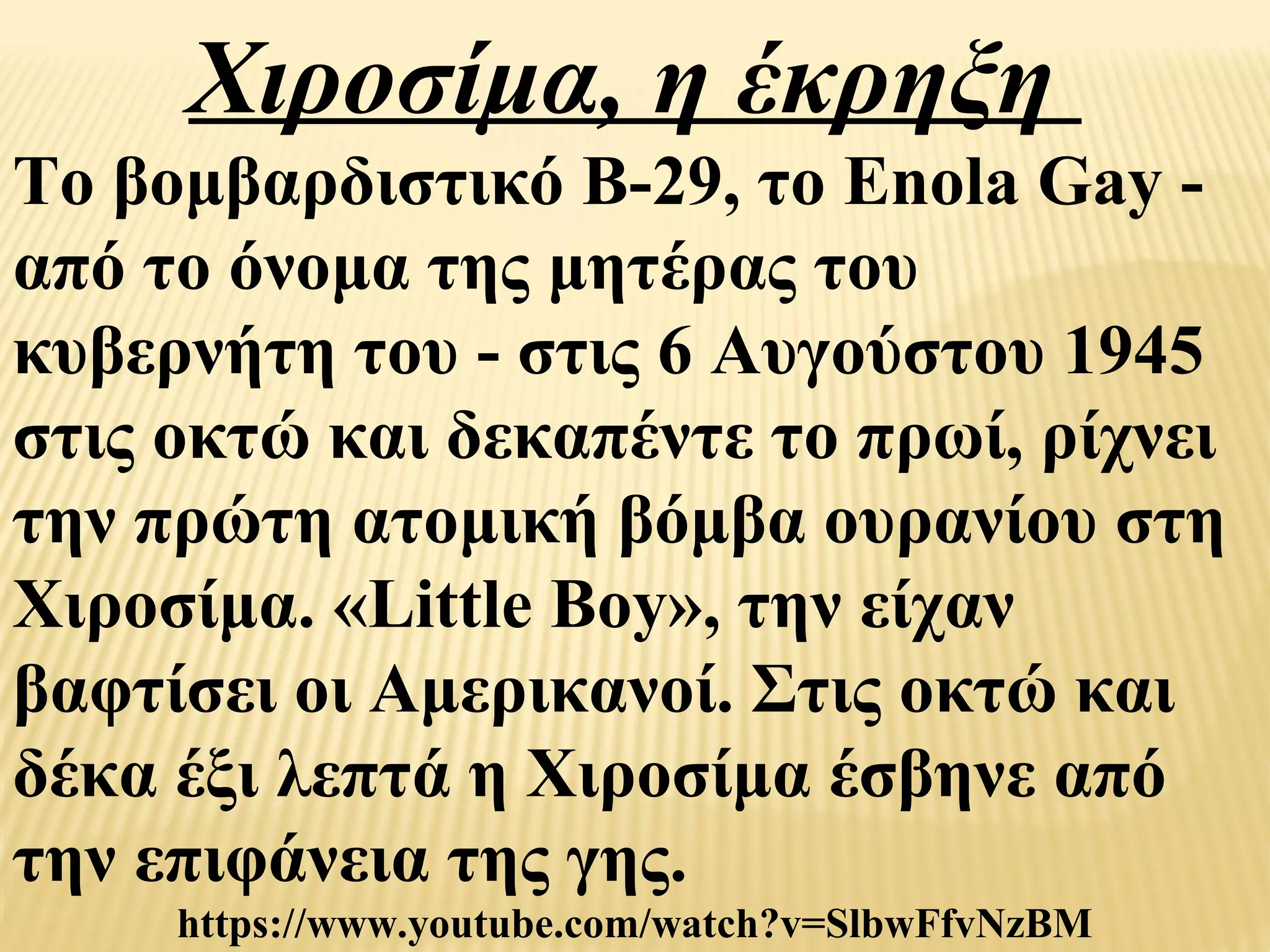 Χιροσίμα, η έκρηξη
Το βομβαρδιστικό Β-29, το Enola Gay -
από το όνομα της μητέρας του
κυβερνήτη του - στις 6 Αυγούστου 1945
στις οκτώ και δεκαπέντε το πρωί, ρίχνει
την πρώτη ατομική βόμβα ουρανίου στη
Χιροσίμα. «Little Boy», την είχαν
βαφτίσει οι Αμερικανοί. Στις οκτώ και
δέκα έξι λεπτά η Χιροσίμα έσβηνε από
την επιφάνεια της γης.
     https://www.youtube.com/watch?v=SlbwFfvNzBM
 