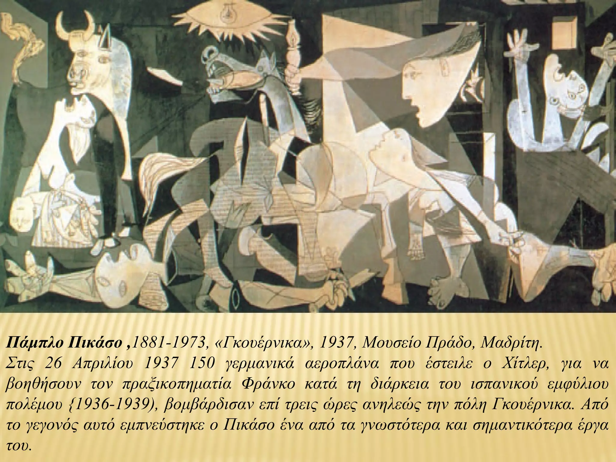 Πάμπλο Πικάσο ,1881-1973, «Γκουέρνικα», 1937, Μουσείο Πράδο, Μαδρίτη.
Στις 26 Απριλίου 1937 150 γερμανικά αεροπλάνα που έστειλε ο Χίτλερ, για να
βοηθήσουν τον πραξικοπηματία Φράνκο κατά τη διάρκεια του ισπανικού εμφύλιου
πολέμου {1936-1939), βομβάρδισαν επί τρεις ώρες ανηλεώς την πόλη Γκουέρνικα. Από
το γεγονός αυτό εμπνεύστηκε ο Πικάσο ένα από τα γνωστότερα και σημαντικότερα έργα
του.
 