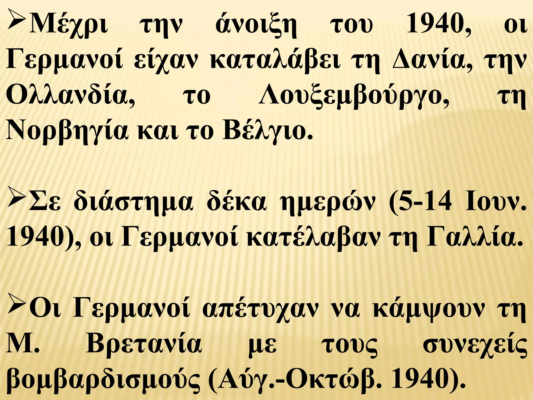 Μέχρι την άνοιξη του 1940, οι
Γερμανοί είχαν καταλάβει τη Δανία, την
Ολλανδία,    το   Λουξεμβούργο,     τη
Νορβηγία και το Βέλγιο.

Σε διάστημα δέκα ημερών (5-14 Ιουν.
1940), οι Γερμανοί κατέλαβαν τη Γαλλία.

Οι Γερμανοί απέτυχαν να κάμψουν τη
Μ.   Βρετανία    με   τους   συνεχείς
βομβαρδισμούς (Αύγ.-Οκτώβ. 1940).
 