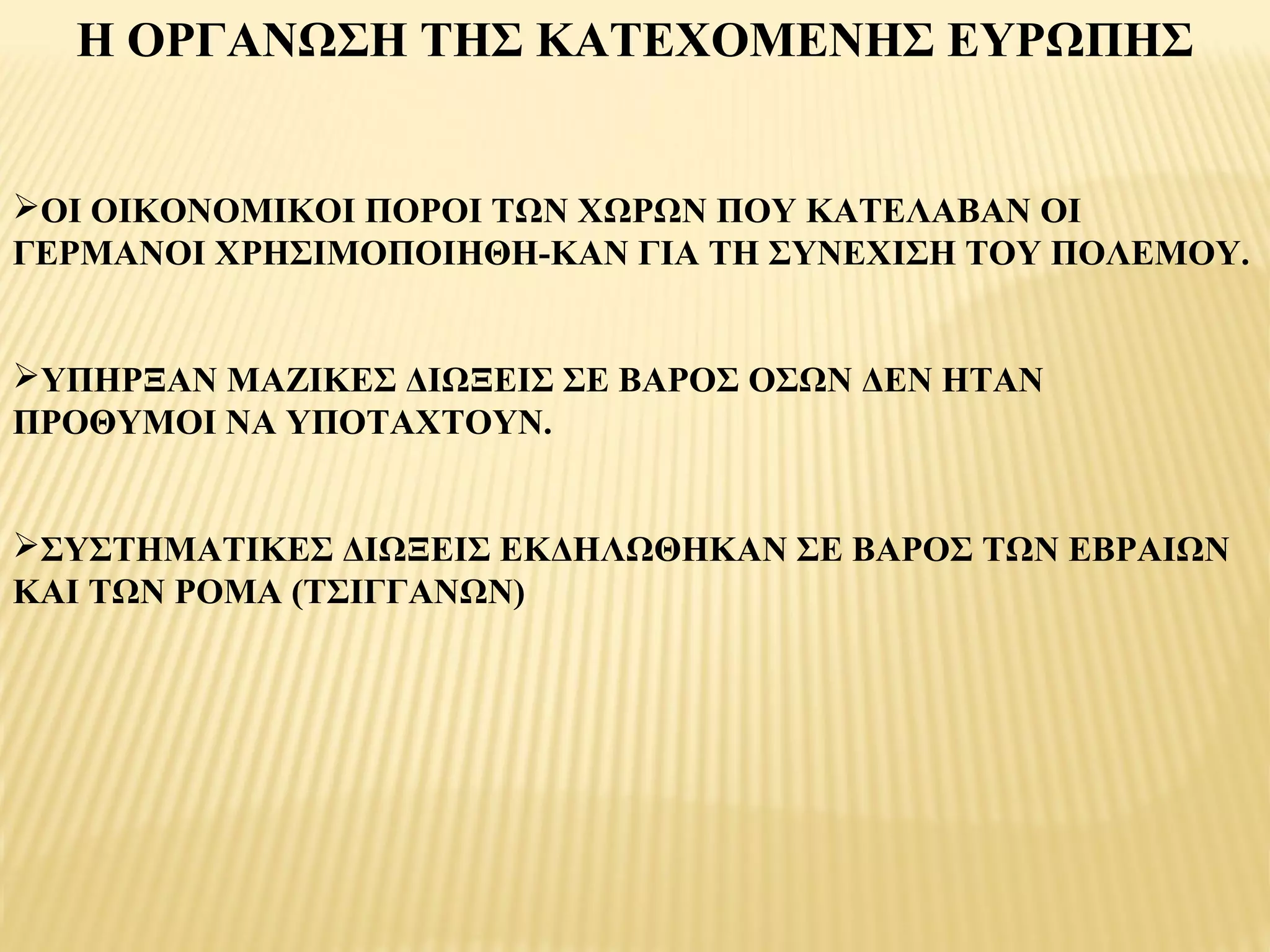 Η ΟΡΓΑΝΩΣΗ ΤΗΣ ΚΑΤΕΧΟΜΕΝΗΣ ΕΥΡΩΠΗΣ


ΟΙ ΟΙΚΟΝΟΜΙΚΟΙ ΠΟΡΟΙ ΤΩΝ ΧΩΡΩΝ ΠΟΥ ΚΑΤΕΛΑΒΑΝ ΟΙ
ΓΕΡΜΑΝΟΙ ΧΡΗΣΙΜΟΠΟΙΗΘΗ­ΚΑΝ ΓΙΑ ΤΗ ΣΥΝΕΧΙΣΗ ΤΟΥ ΠΟΛΕΜΟΥ.


ΥΠΗΡΞΑΝ ΜΑΖΙΚΕΣ ΔΙΩΞΕΙΣ ΣΕ ΒΑΡΟΣ ΟΣΩΝ ΔΕΝ ΗΤΑΝ
ΠΡΟΘΥΜΟΙ ΝΑ ΥΠΟΤΑΧΤΟΥΝ.


ΣΥΣΤΗΜΑΤΙΚΕΣ ΔΙΩΞΕΙΣ ΕΚΔΗΛΩΘΗΚΑΝ ΣΕ ΒΑΡΟΣ ΤΩΝ ΕΒΡΑΙΩΝ
ΚΑΙ ΤΩΝ ΡΟΜΑ (ΤΣΙΓΓΑΝΩΝ)
 