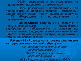 Облік розрахунків з постачальниками та
підрядниками, покупцями та замовниками
           Облік розрахунків з постачальниками та
підрядниками за одержані товарно – матеріальні
ціності, роботи і надані послуги ведеться на рахунку
    63     «Розрахунки    з   постачальниками     та
підрядниками».
           За кредитом рахунку 63 «Розрахунки з
постальчикальниками          та       підрядниками»
відображається заборгованість за одержані від
постачальників та підрядників товарно – матеріальні
цінності, прийняті роботи, послуги, за дебетом- її
погашення, списання тощо.
   Рахунок 63 «Розрахунки з постальчальниками
та підрядниками» має такі субрахунки:
             631 «розрахунки з вітчизняними
                  постачальниками»,
               632 «Розрахунки з іноземними
                  постачальниками»,
            633 «Розрахунки з учасниками ПФГ».
 