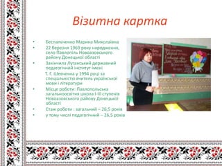 Візитна картка
•   Беспальченко Марина Миколаївна
•   22 березня 1969 року народження,
    село Павлопіль Новоазовського
    району Донецької області
•   Закінчила Луганський державний
    педагогічний інститут імені
    Т. Г. Шевченка у 1994 році за
    спеціальністю вчитель української
    мови і літератури
•   Місце роботи: Павлопольська
    загальноосвітня школа І-ІІІ ступенів
    Новоазовського району Донецької
    області
•   Стаж роботи : загальний – 26,5 років
•   у тому числі педагогічний – 26,5 років
 