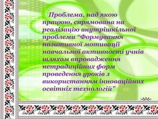 Проблема, над якою
працюю, спрямована на
реалізацію внутрішкільної
проблеми “Формування
позитивної мотивації
навчальної активності учнів
шляхом впровадження
нетрадиційних форм
проведення уроків з
використанням інноваційних
освітніх технологій”
 
