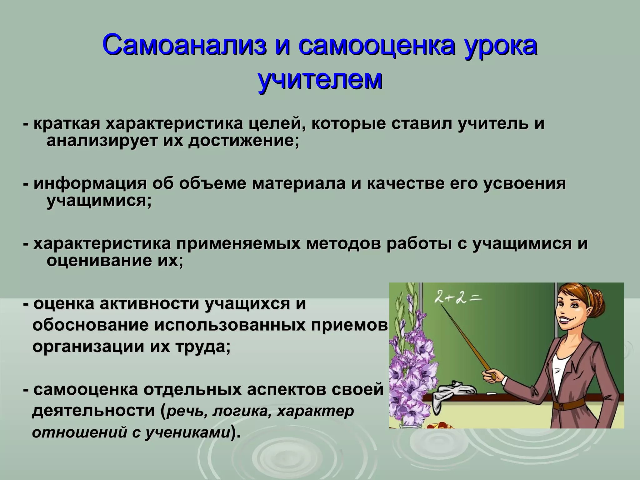 Самоанализ и самооценка урока
                 учителем
- краткая характеристика целей, которые ставил учитель и
   анализирует их достижение;

- информация об объеме материала и качестве его усвоения
   учащимися;

- характеристика применяемых методов работы с учащимися и
   оценивание их;

- оценка активности учащихся и
  обоснование использованных приемов
  организации их труда;

- самооценка отдельных аспектов своей
  деятельности (речь, логика, характер
  отношений с учениками).
 