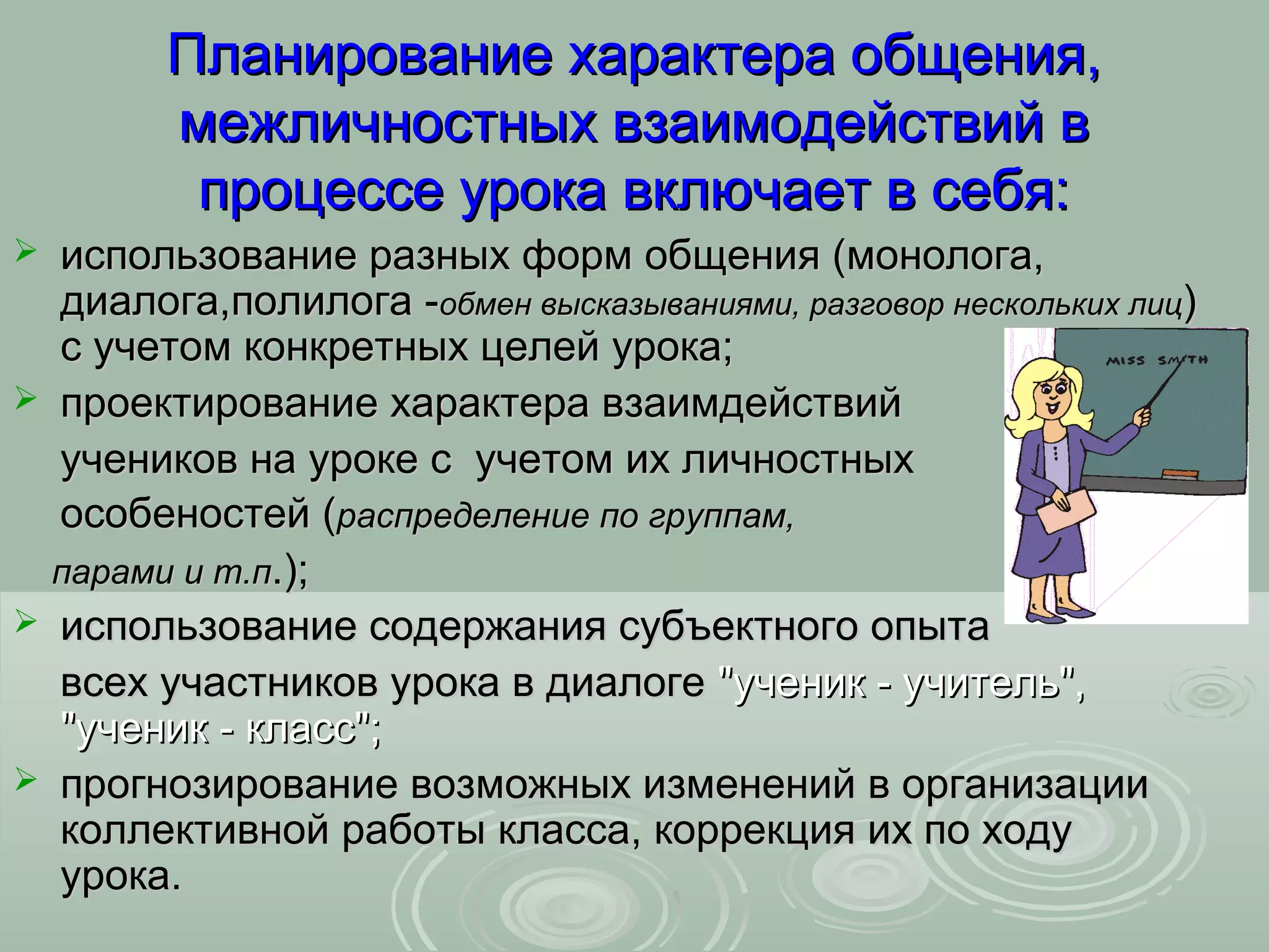 Планирование характера общения,
        межличностных взаимодействий в
         процессе урока включает в себя:
 использование разных форм общения (монолога,
  диалога,полилога -обмен высказываниями, разговор нескольких лиц)
  с учетом конкретных целей урока;
 проектирование характера взаимдействий
  учеников на уроке с учетом их личностных
  особеностей (распределение по группам,
  парами и т.п.);
 использование содержания субъектного опыта
  всех участников урока в диалоге "ученик - учитель",
  "ученик - класс";
 прогнозирование возможных изменений в организации
  коллективной работы класса, коррекция их по ходу
  урока.
 
