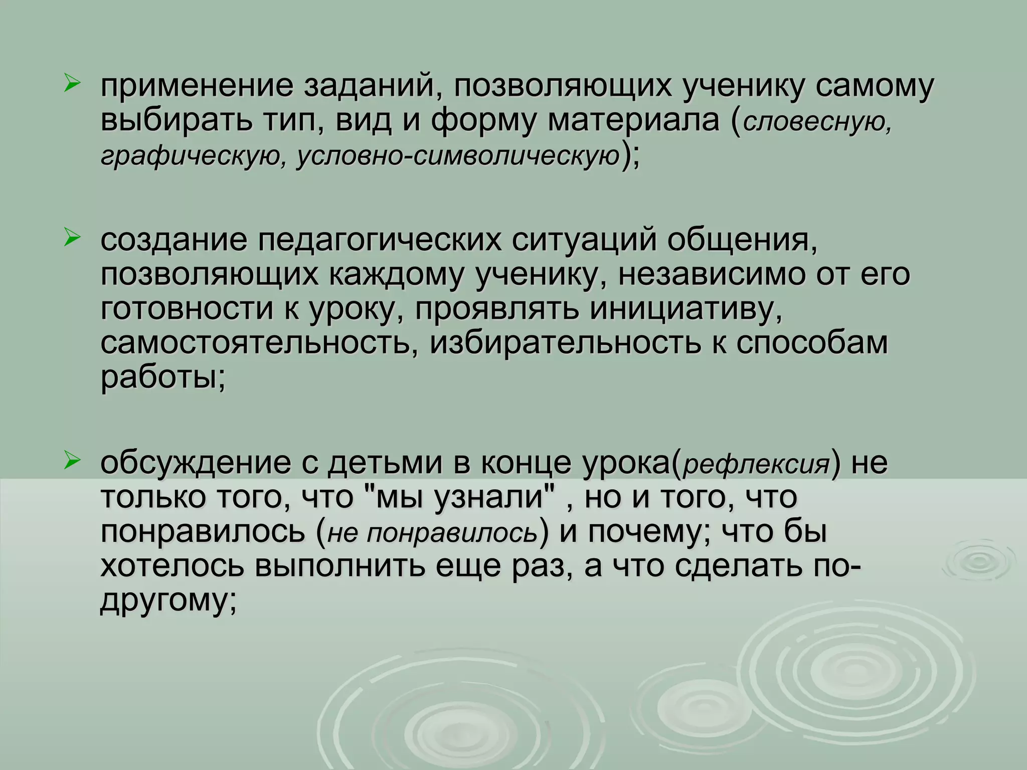    применение заданий, позволяющих ученику самому
    выбирать тип, вид и форму материала (словесную,
    графическую, условно-символическую);

   создание педагогических ситуаций общения,
    позволяющих каждому ученику, независимо от его
    готовности к уроку, проявлять инициативу,
    самостоятельность, избирательность к способам
    работы;

   обсуждение с детьми в конце урока(рефлексия) не
    только того, что "мы узнали" , но и того, что
    понравилось (не понравилось) и почему; что бы
    хотелось выполнить еще раз, а что сделать по-
    другому;
 