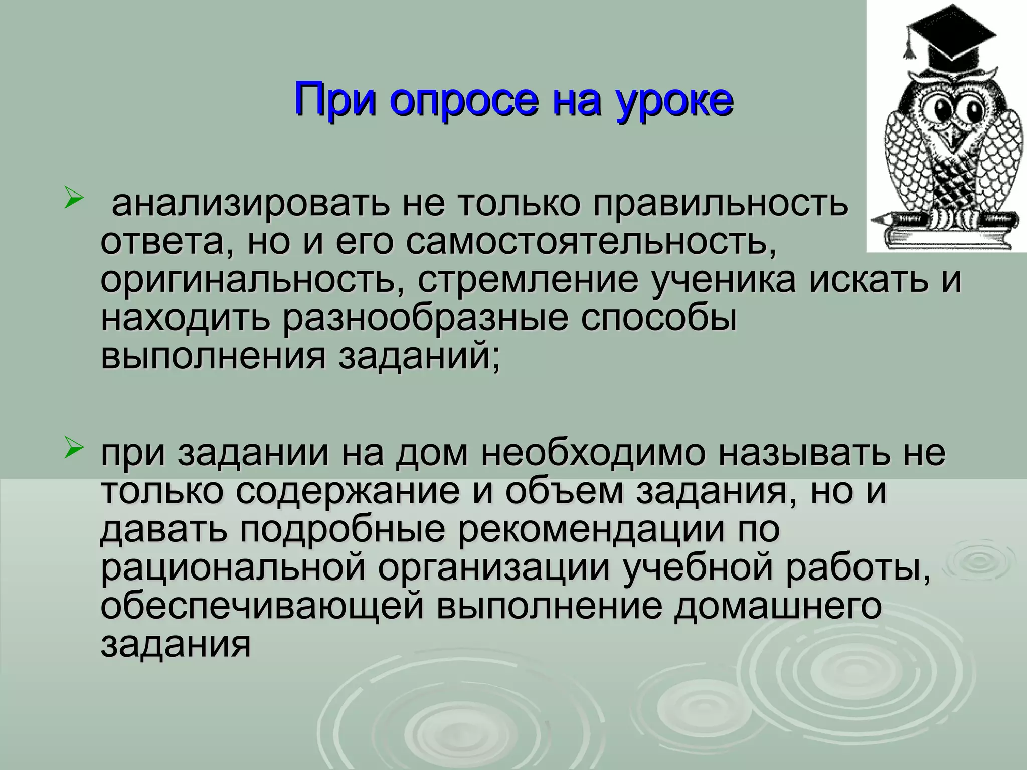 При опросе на уроке

    анализировать не только правильность
    ответа, но и его самостоятельность,
    оригинальность, стремление ученика искать и
    находить разнообразные способы
    выполнения заданий;

   при задании на дом необходимо называть не
    только содержание и объем задания, но и
    давать подробные рекомендации по
    рациональной организации учебной работы,
    обеспечивающей выполнение домашнего
    задания
 