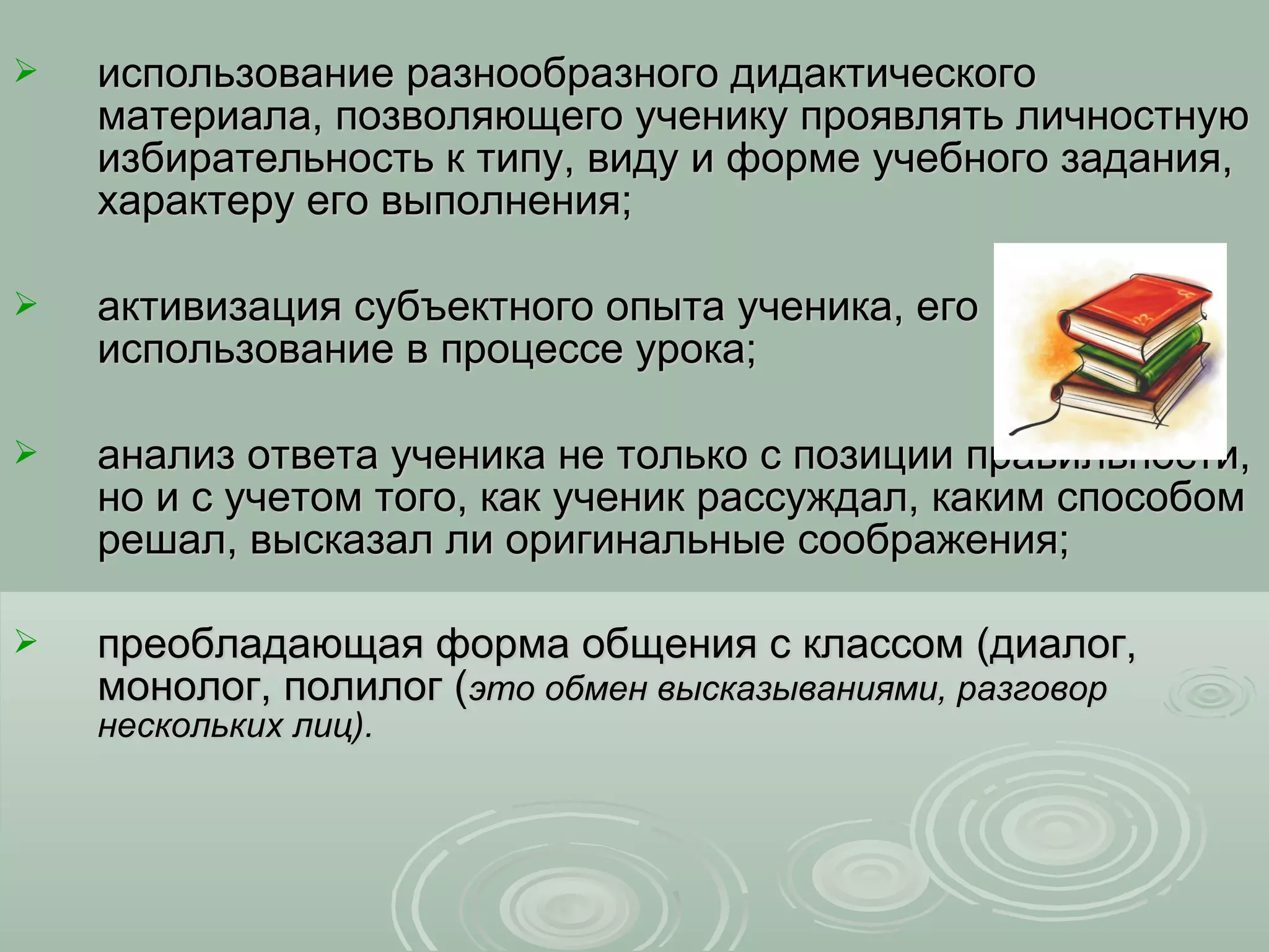    использование разнообразного дидактического
    материала, позволяющего ученику проявлять личностную
    избирательность к типу, виду и форме учебного задания,
    характеру его выполнения;

   активизация субъектного опыта ученика, его
    использование в процессе урока;

   анализ ответа ученика не только с позиции правильности,
    но и с учетом того, как ученик рассуждал, каким способом
    решал, высказал ли оригинальные соображения;

   преобладающая форма общения с классом (диалог,
    монолог, полилог (это обмен высказываниями, разговор
    нескольких лиц).
 