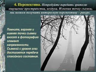 4. Перспектива. Попробуйте передать зрителю
 ощущение пространства, воздуха. Изменив точку съемки,
  мы можем получить интересную перспективу – ракурс.




Помните, верхняя и
нижняя точки съемки
вносят в фотографию
элемент
напряженности.
Съемкой с уровня глаз
достигается передача
спокойного состояния.
 