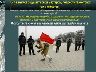 Если вы уже ощущаете себя мастером, попробуйте контраст
                    тем и сюжетов.
Например, на переднем плане разворачивается один сюжет, а на заднем плане
                             схвачен другой.
     На пути к мастерству не вредно и поиграть, поэкспериментировать,
          составляя и пробуя различные варианты и комбинации.
 И будьте уверены, вы найдете ключик к сердцу зрителя.
 