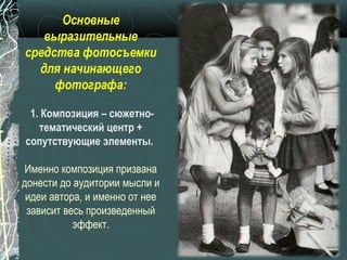 Основные
   выразительные
средства фотосъемки
  для начинающего
     фотографа:

 1. Композиция – сюжетно-
   тематический центр +
сопутствующие элементы.

Именно композиция призвана
донести до аудитории мысли и
 идеи автора, и именно от нее
 зависит весь произведенный
           эффект.
 