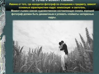 3. Точка и момент съемки.
Именно от того, где находится фотограф по отношению к предмету, зависят
       основные характеристики кадра: композиция и светотень.
 Момент съемки важная художественная составляющая снимка, хороший
 фотограф должен быть динамичным и успевать «поймать» интересные
                                 кадры.
 