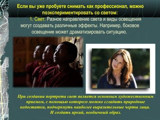 Если вы уже пробуете снимать как профессионал, можно
           поэкспериментировать со светом:
     1. Свет. Разное направление света и виды освещения
 могут создавать различные эффекты. Например, боковое
      освещение может драматизировать ситуацию.




При создании портрета свет является основным художественным
    приемом, с помощью которого можно сгладить природные
 недостатки, подчеркнуть наиболее выразительные черты лица.
               И создать яркий, необычный образ.
 