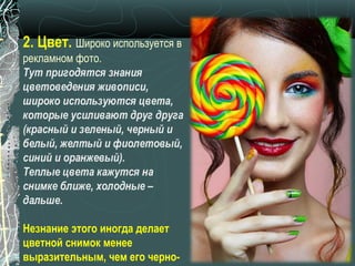 2. Цвет. Широко используется в
рекламном фото.
Тут пригодятся знания
цветоведения живописи,
широко используются цвета,
которые усиливают друг друга
(красный и зеленый, черный и
белый, желтый и фиолетовый,
синий и оранжевый).
Теплые цвета кажутся на
снимке ближе, холодные –
дальше.

Незнание этого иногда делает
цветной снимок менее
выразительным, чем его черно-
 