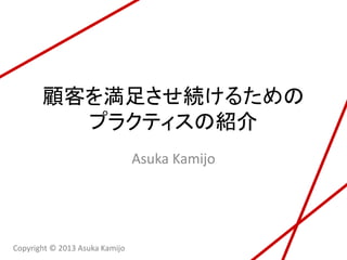 顧客を満足させ続けるための
プラクティスについて
Asuka Kamijo
Copyright © 2013 Asuka Kamijo
 