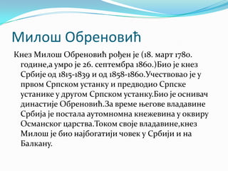 Милош Обреновић
Кнез Милош Обреновић рођен је (18. март 1780.
 године,а умро је 26. септембра 1860.)Био је кнез
 Србије од 1815-1839 и од 1858-1860.Учествовао је у
 првом Српском устанку и предводио Српске
 устанике у другом Српском устанку.Био је оснивач
 династије Обреновић.За време његове владавине
 Србија је постала аутомномна кнежевина у оквиру
 Османског царства.Током своје владавине,кнез
 Милош је био најбогатији човек у Србији и на
 Балкану.
 