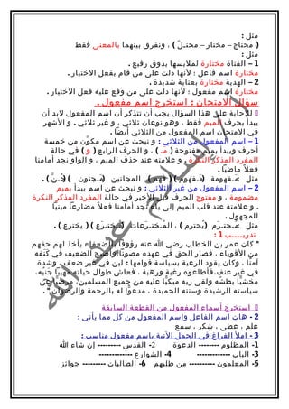 ‫مثل :‬
               ‫) محتاج – مختار – محتـ ل ( ، ونفرق بينهما بالمعنى فقط‬
                                             ‫ّ‬
                                                               ‫مثل :‬
                              ‫1 – الفتاة مختارة لملبسها بذوق رفيع .‬
            ‫مختارة اسم فاعل ؛ لنها دلت على من قام بفعل الختيار .‬
                                     ‫2 – الهدية مختارة بعناية شديدة .‬
     ‫مختارة اسم مفعول ؛ لنها دلت على من وقع عليه فعل الختيار .‬
                      ‫سؤال المتحان : استخرج اسم مفعول .‬
   ‫‪ ‬للجابة على هذا السؤال يجب أن تتذكر أن اسم المفعول لبد أن‬
    ‫يبدأ بحرف الميم فقط ، وهو نوعان ثلثي ، و غير ثلثي . و الشهر‬
                             ‫في المتحان اسم المفعول من الثلثي أيضا .‬
     ‫1 – اسم المفعول من الثلثي : و نبحث عن اسم مك ون من خمسة‬
                      ‫ّ‬
       ‫أحرف ويبدأ بميم مفتوحة ) مـ ( ، و الحرف الرابع ) و ( في حالة‬
                                              ‫َ‬
 ‫المفرد المذكر النكرة . و علمته عند حذف الميم ، و الواو نجد أمامنا‬
                                                               ‫فع ل ً ماضيا .‬
   ‫مثل :مـفهومة )مـفهوم ( ) فهم ( ، المجانين )مـجنون ( جـ ن ( .‬
        ‫)ُ ّ‬             ‫َ‬                              ‫َ‬            ‫َ‬
             ‫2 – اسم المفعول من غير الثلثي : و نبحث عن اسم يبدأ بميم‬
‫مضمومة ، و مفتوح الحرف قبل الخير في حالة المفرد المذكر النكرة‬
         ‫. و علمته عند قلب الميم إلى ياء نجد أمامنا فع ل ً مضارعا مبنيا‬
                                                                  ‫للمجهول .‬
          ‫مثل :مـحتـ رم )يحترم ( ، ال مـختـ رعات )مـختـ رع ( ) يخترع ( .‬
                           ‫َ‬    ‫ُ‬      ‫َ‬    ‫ُ‬             ‫ُ‬  ‫َ‬         ‫ُ‬
                                                            ‫تدريــــب 1 :‬
‫" كان عمر بن الخطاب رضي ا عنه رؤوفا بالضعفاء يأخذ لهم حقهم‬
 ‫من القوياء ، فصار الحق في عهده مصونا،وأصبح الضعيف في ك نفه‬
    ‫ََ‬
  ‫آم نا ، وكان يقود الرعية بسياسة قوامها : لين في غير ضعف ، وشدة‬           ‫ً‬
 ‫في غير عنف،فأطاعوه رغبة ورهبة ، فعاش طوال حياته مهيبا جن به،‬
   ‫َ ُ‬
   ‫مخش يا بط شه ولقى ربه مبك يا عليه من جميع المسلمين، مرض يا عن‬
           ‫ّ‬                                    ‫ّ‬               ‫ُ‬        ‫ّ‬
    ‫سياسته الرشيدة وسنته الحميدة ، مدع وا له بالرحمة والرضوان " .‬
                                   ‫ّ‬

                      ‫‪ ‬استخرج أسماء المفعول من القطعة السابقة‬
              ‫2 - هات اسم الفاعل واسم المفعول من كل مما يأتي :‬
                                              ‫علم ، عطى ، شكر ، سمع‬
                ‫3 - امل الفراغ في الجمل التية باسم مفعول مناسب :‬
         ‫2- القدس --------- إن شاء ا‬          ‫1- المظلوم -------- الدعوة‬
                     ‫4- الشوارع -------------‬       ‫3- الباب -------------‬
         ‫5- المعلمون ---------- من طلبهم 6- الطالبات --------- جوائز‬
 