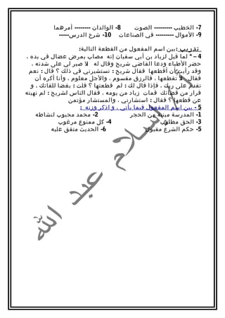 ‫8- الوالدان -------- أمرهما‬ ‫7- الخطيب --------- الصوت‬
            ‫9- الموال --------- في الصناعات 01- شرح الدرس-----‬

                     ‫تدريب : بين اسم المفعول من القطعة التالية:‬
‫4 – " لما قيل لزياد بن أبي سفيان إنه مصاب بمرض عضال في يده ،‬
  ‫حضر الطباء ودعا القاضي شريح وقال له ل صبر لي على شدته ،‬
                        ‫:‬
 ‫وقد رأيت أن أقطعها فقال شريح : تستشيرني في ذلك ؟ قال : نعم‬
    ‫فقال ل تقطعها ، فالرزق مقسوم ، والجل معلوم ، وأنا أكره أن‬
                                                           ‫:‬
  ‫تقدم على ربك ، فإذا قال لك : لم قطعتها ؟ قلت : بغضا للقائك ، و‬
‫فرار من قضائك قمات زياد من يومه ، فقال الناس لشريح : لم نهيته‬
                 ‫عن قطعها ؟ فقال : استشارني ، والمستشار مؤتمن‬
                      ‫5 - بين اسم المفعول فيما يأتي ، و اذكر وزنه :‬
    ‫2- محمد محبوب لنشاطه‬                 ‫1- المدرسة مبنية من الحجر‬
              ‫4- كل ممنوع مرغوب‬                     ‫3- الحق مطلوب‬
           ‫6- الحديث متفق عليه‬                  ‫5- حكم الشرع مقبول‬
 