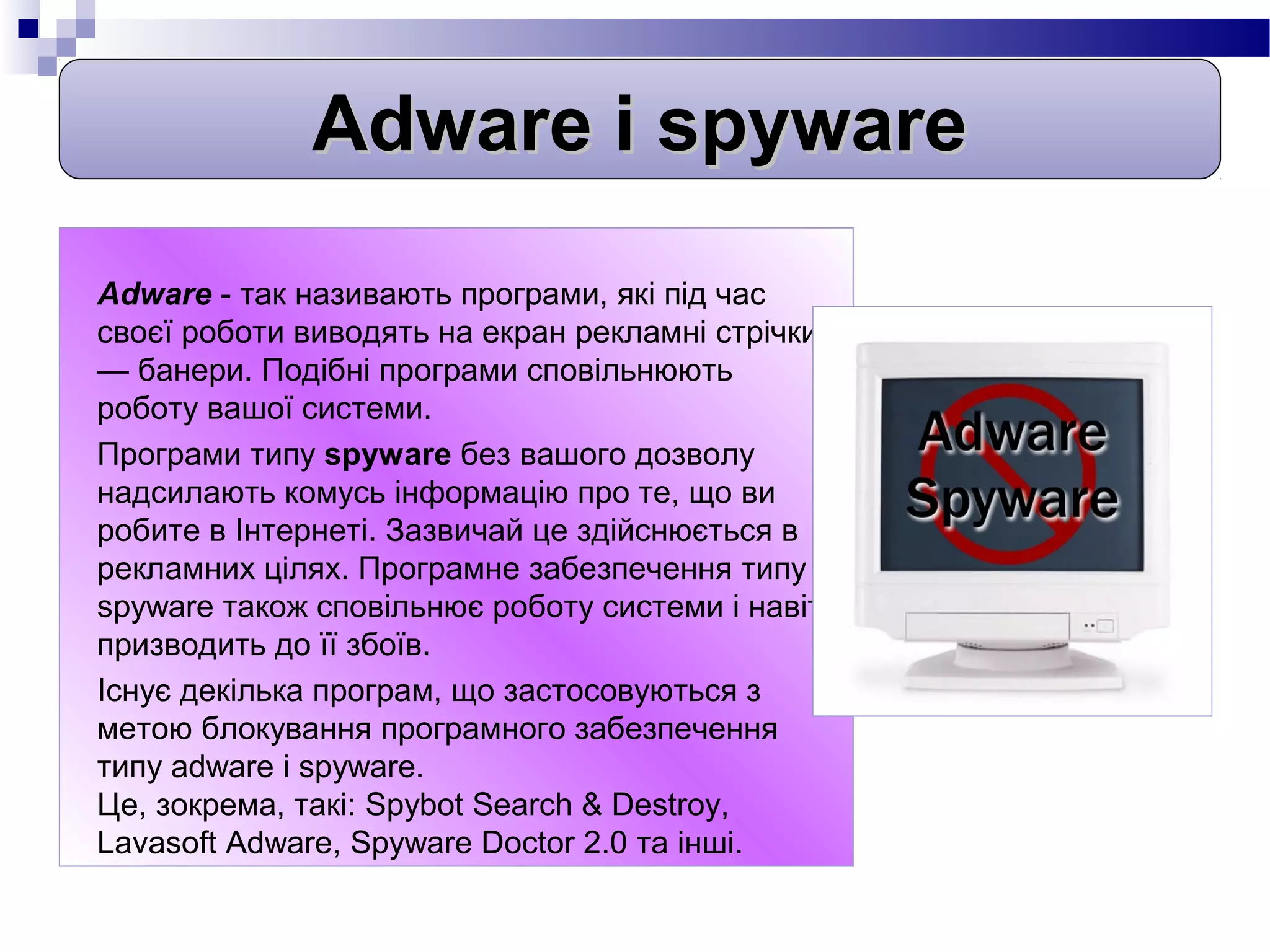 Adware i spyware
Adware - так називають програми, які під час
своєї роботи виводять на екран рекламні стрічки
— банери. Подібні програми сповільнюють
роботу вашої системи.
Програми типу spyware без вашого дозволу
надсилають комусь інформацію про те, що ви
робите в Інтернеті. Зазвичай це здійснюється в
рекламних цілях. Програмне забезпечення типу
spyware також сповільнює роботу системи і навіть
призводить до її збоїв.
Існує декілька програм, що застосовуються з
метою блокування програмного забезпечення
типу adware і spyware.
Це, зокрема, такі: Spybot Search & Destroy,
Lavasoft Adware, Spyware Doctor 2.0 та інші.
 