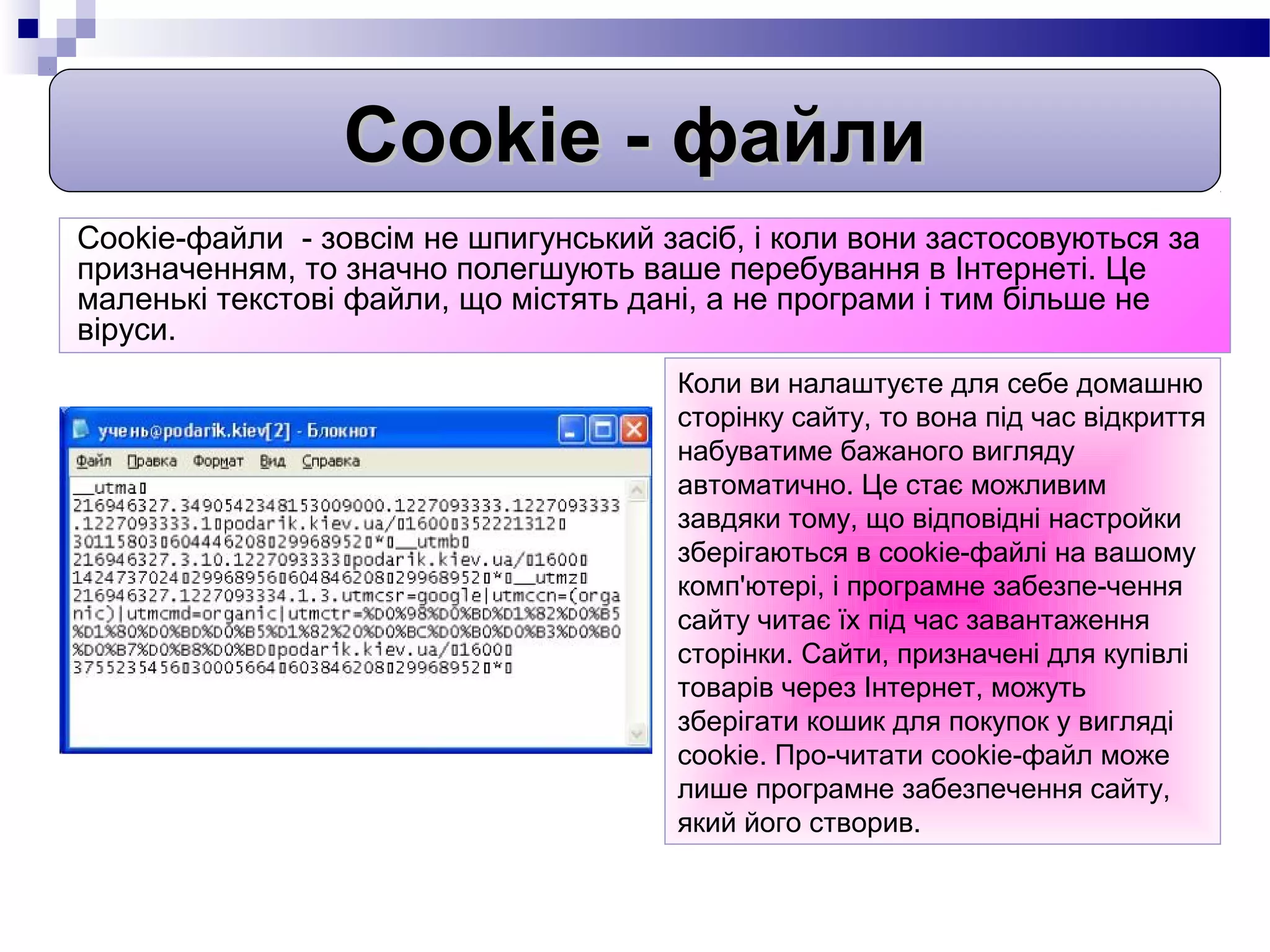 Cookie - файли
Cookie-файли - зовсім не шпигунський засіб, і коли вони застосовуються за
призначенням, то значно полегшують ваше перебування в Інтернеті. Це
маленькі текстові файли, що містять дані, а не програми і тим більше не
віруси.
                                       Коли ви налаштуєте для себе домашню
                                       сторінку сайту, то вона під час відкриття
                                       набуватиме бажаного вигляду
                                       автоматично. Це стає можливим
                                       завдяки тому, що відповідні настройки
                                       зберігаються в cookie-файлі на вашому
                                       комп'ютері, і програмне забезпе-чення
                                       сайту читає їх під час завантаження
                                       сторінки. Сайти, призначені для купівлі
                                       товарів через Інтернет, можуть
                                       зберігати кошик для покупок у вигляді
                                       cookie. Про-читати cookie-файл може
                                       лише програмне забезпечення сайту,
                                       який його створив.
 