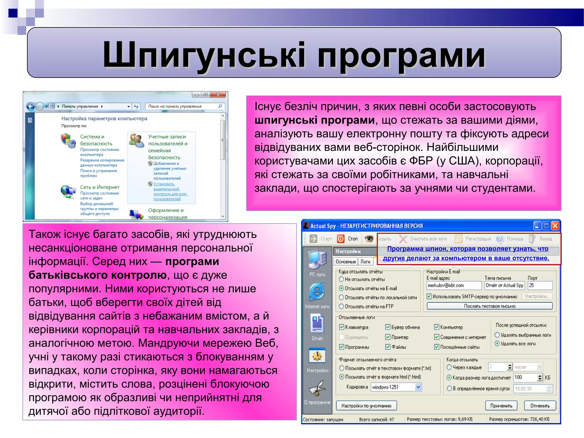Шпигунські програми
                                         Існує безліч причин, з яких певні особи застосовують
                                         шпигунські програми, що стежать за вашими діями,
                                         аналізують вашу електронну пошту та фіксують адреси
                                         відвідуваних вами веб-сторінок. Найбільшими
                                         користувачами цих засобів є ФБР (у США), корпорації,
                                         які стежать за своїми робітниками, та навчальні
                                         заклади, що спостерігають за учнями чи студентами.



Також існує багато засобів, які утруднюють
несанкціоноване отримання персональної                          Программа шпион, которая позволяет узнать, что
                                                               другие делают за компьютером в ваше отсутствие.
інформації. Серед них — програми
батьківського контролю, що є дуже
популярними. Ними користуються не лише
батьки, щоб вберегти своїх дітей від
відвідування сайтів з небажаним вмістом, а й
керівники корпорацій та навчальних закладів, з
аналогічною метою. Мандруючи мережею Веб,
учні у такому разі стикаються з блокуванням у
випадках, коли сторінка, яку вони намагаються
відкрити, містить слова, розцінені блокуючою
програмою як образливі чи неприйнятні для
дитячої або підліткової аудиторії.
 