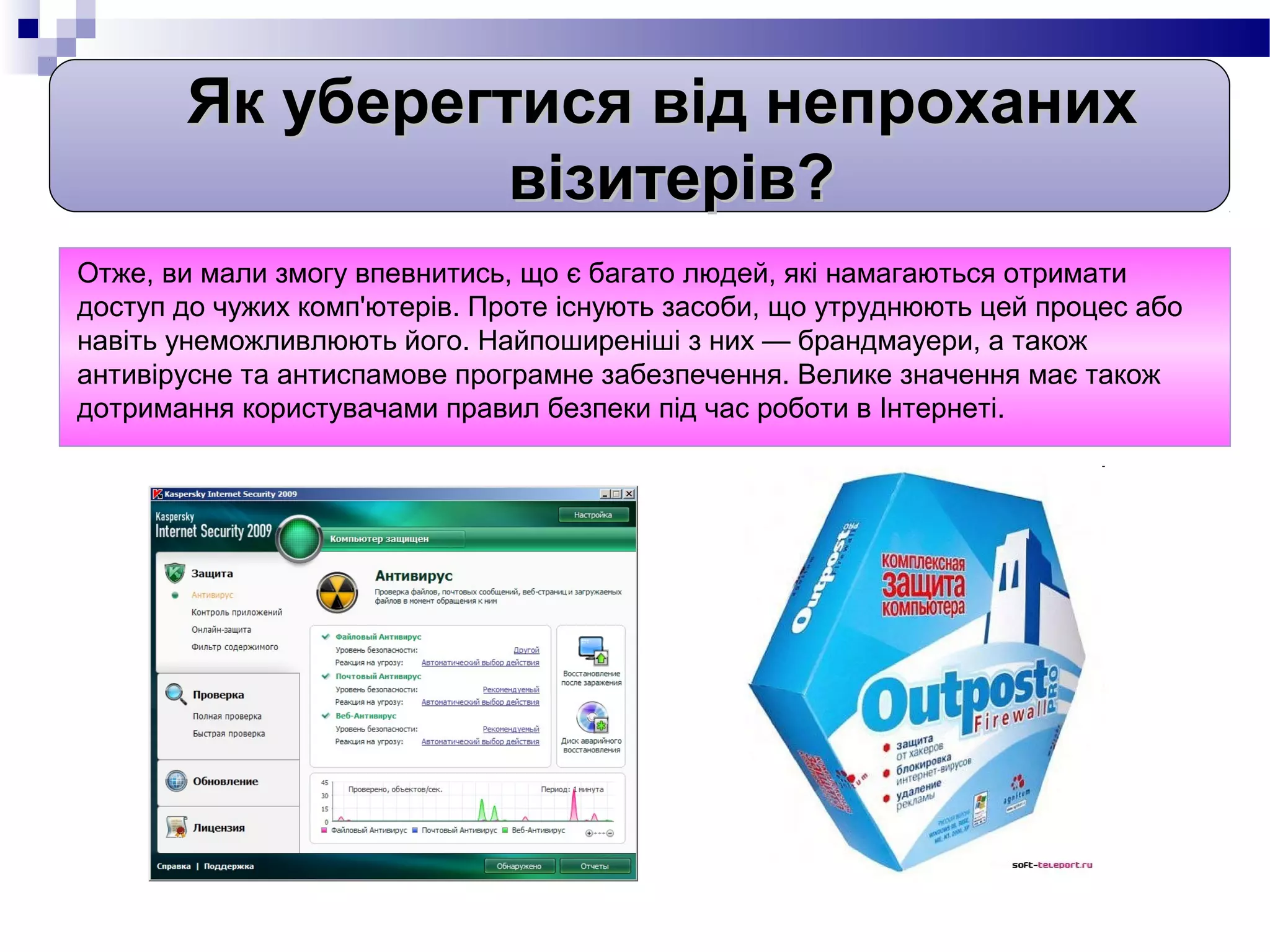 Як уберегтися від непроханих
                 візитерів?
Отже, ви мали змогу впевнитись, що є багато людей, які намагаються отримати
доступ до чужих комп'ютерів. Проте існують засоби, що утруднюють цей процес або
навіть унеможливлюють його. Найпоширеніші з них — брандмауери, а також
антивірусне та антиспамове програмне забезпечення. Велике значення має також
дотримання користувачами правил безпеки під час роботи в Інтернеті.
 