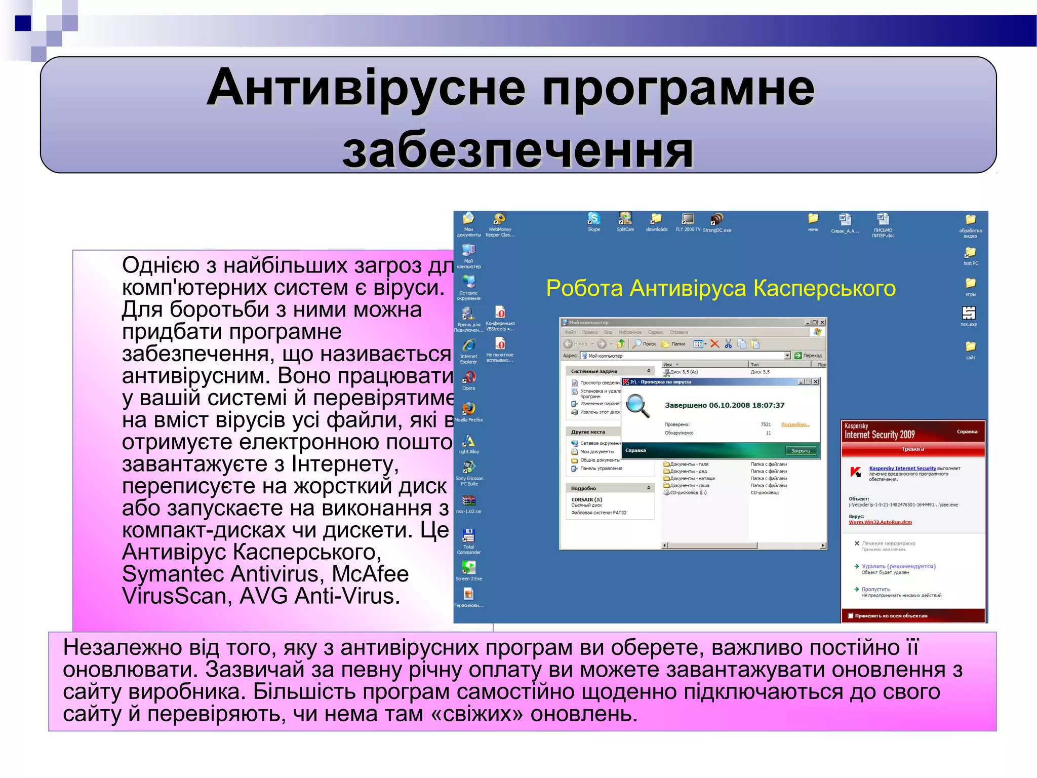 Антивірусне програмне
                забезпечення

     Однією з найбільших загроз для
     комп'ютерних систем є віруси.        Робота Антивіруса Касперського
     Для боротьби з ними можна
     придбати програмне
     забезпечення, що називається
     антивірусним. Воно працюватиме
     у вашій системі й перевірятиме
     на вміст вірусів усі файли, які ви
     отримуєте електронною поштою,
     завантажуєте з Інтернету,
     переписуєте на жорсткий диск
     або запускаєте на виконання з
     компакт-дисках чи дискети. Це
     Антивірус Касперського,
     Symantec Antivirus, McAfee
     VirusScan, AVG Anti-Virus.

Незалежно від того, яку з антивірусних програм ви оберете, важливо постійно її
оновлювати. Зазвичай за певну річну оплату ви можете завантажувати оновлення з
сайту виробника. Більшість програм самостійно щоденно підключаються до свого
сайту й перевіряють, чи нема там «свіжих» оновлень.
 