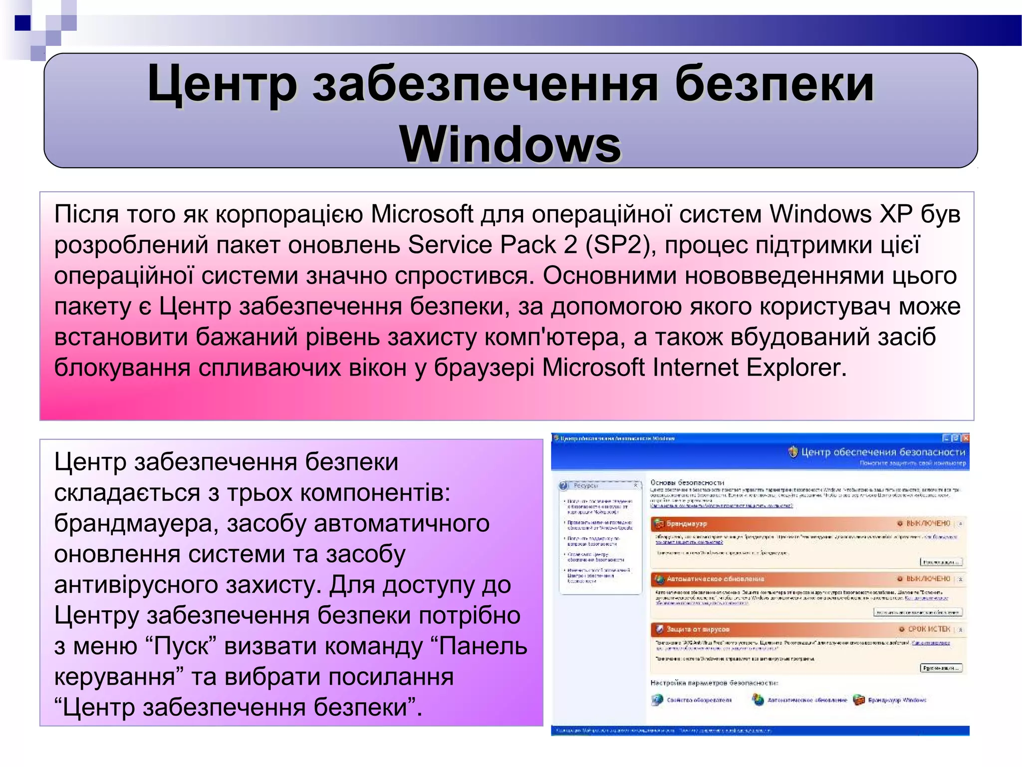 Центр забезпечення безпеки
                Windows
Після того як корпорацією Microsoft для операційної систем Windows XP був
розроблений пакет оновлень Service Pack 2 (SP2), процес підтримки цієї
операційної системи значно спростився. Основними нововведеннями цього
пакету є Центр забезпечення безпеки, за допомогою якого користувач може
встановити бажаний рівень захисту комп'ютера, а також вбудований засіб
блокування спливаючих вікон у браузері Microsoft Internet Explorer.


Центр забезпечення безпеки
складається з трьох компонентів:
брандмауера, засобу автоматичного
оновлення системи та засобу
антивірусного захисту. Для доступу до
Центру забезпечення безпеки потрібно
з меню “Пуск” визвати команду “Панель
керування” та вибрати посилання
“Центр забезпечення безпеки”.
 